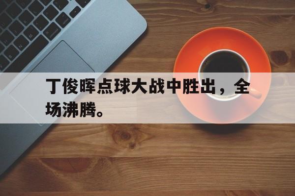 金年会官网首页-丁俊晖点球大战中胜出，全场沸腾。