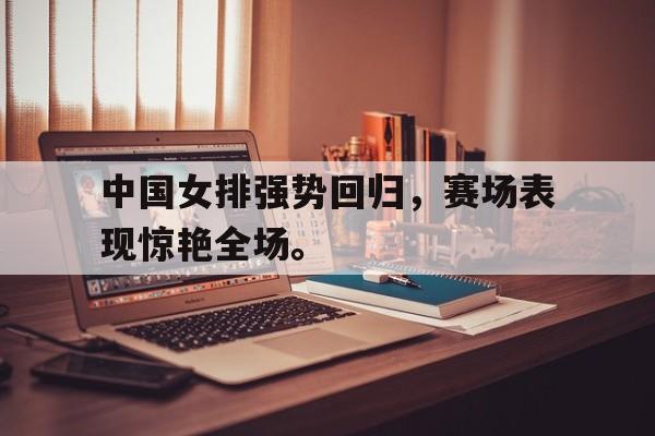 金年会官网首页-中国女排强势回归，赛场表现惊艳全场。