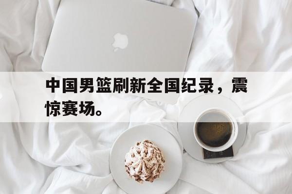 金年会下载安装-中国男篮刷新全国纪录，震惊赛场。