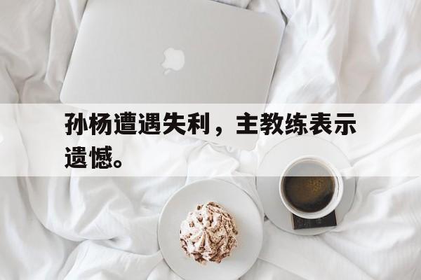 金年会下载安装-孙杨遭遇失利，主教练表示遗憾。