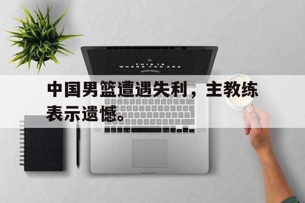 金年会下载安装-中国男篮遭遇失利，主教练表示遗憾。
