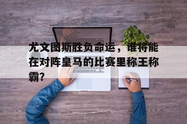 金年会共享体育平台-尤文图斯胜负命运，谁将能在对阵皇马的比赛里称王称霸？