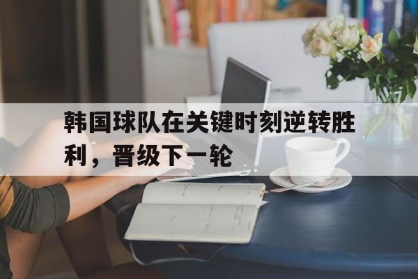 金年会共享体育平台-韩国球队在关键时刻逆转胜利，晋级下一轮