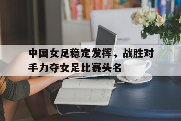 金年会共享体育平台-中国女足稳定发挥，战胜对手力夺女足比赛头名