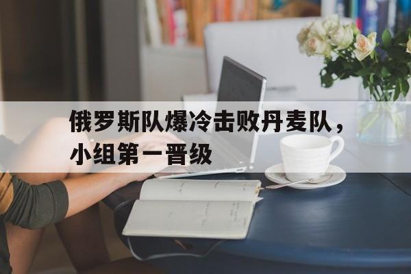 金年会下载安装-俄罗斯队爆冷击败丹麦队，小组第一晋级